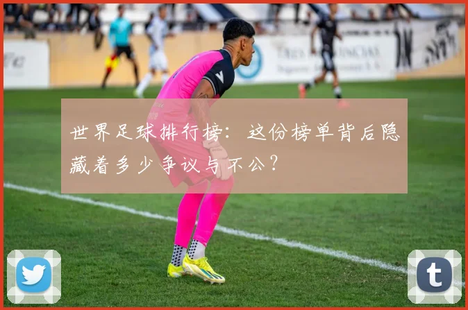 世界足球排行榜：这份榜单背后隐藏着多少争议与不公？