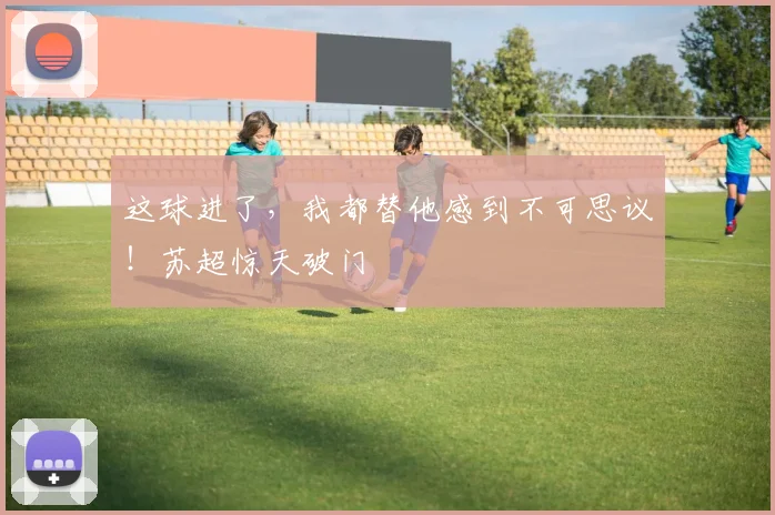 这球进了，我都替他感到不可思议！苏超惊天破门