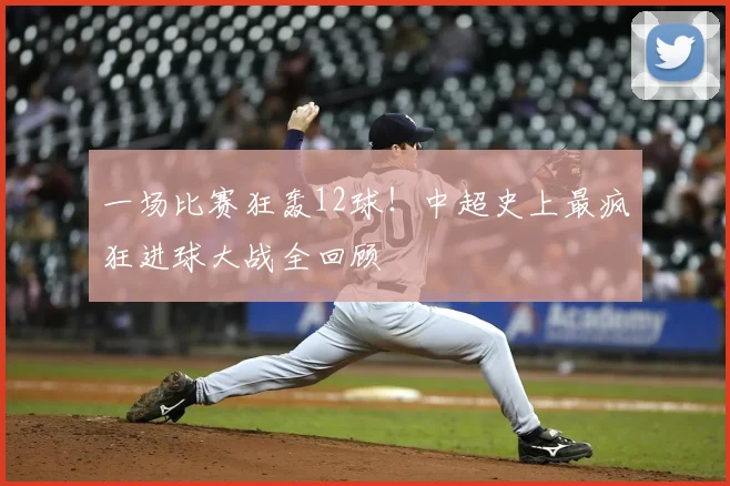 一场比赛狂轰12球!中超史上最疯狂进球大战全回顾