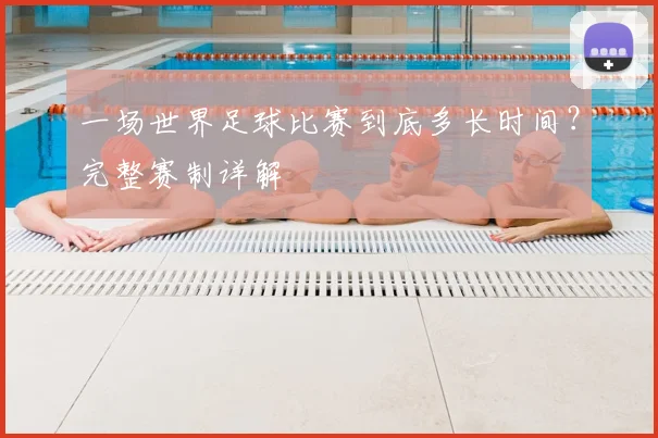 一场世界足球比赛到底多长时间？完整赛制详解