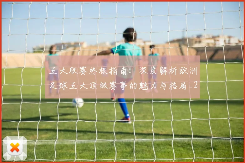 五大联赛终极指南：深度解析欧洲足球五大顶级赛事的魅力与格局_20260611141806