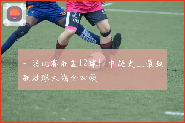 一场比赛狂轰12球！中超史上最疯狂进球大战全回顾