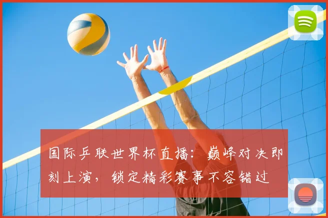 国际乒联世界杯直播：巅峰对决即刻上演，锁定精彩赛事不容错过