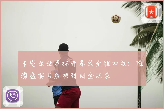 卡塔尔世界杯开幕式全程回放：璀璨盛宴与经典时刻全记录