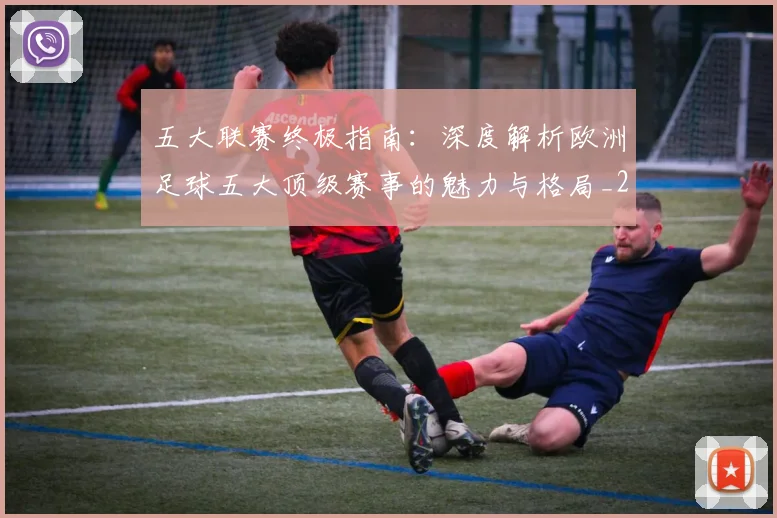 五大联赛终极指南：深度解析欧洲足球五大顶级赛事的魅力与格局_20260611141806